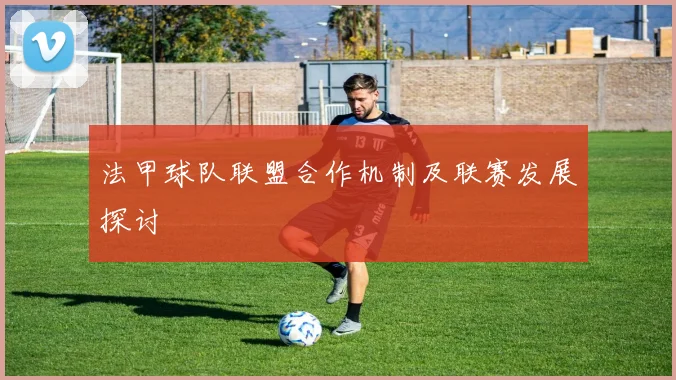 法甲球队联盟合作机制及联赛发展探讨