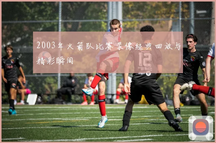2003年火箭队比赛录像经典回放与精彩瞬间
