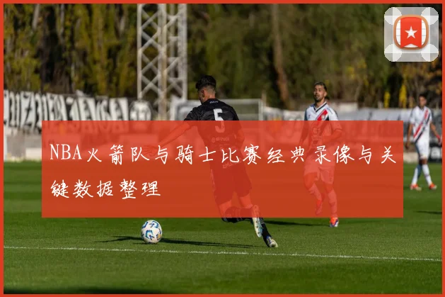 NBA火箭队与骑士比赛经典录像与关键数据整理