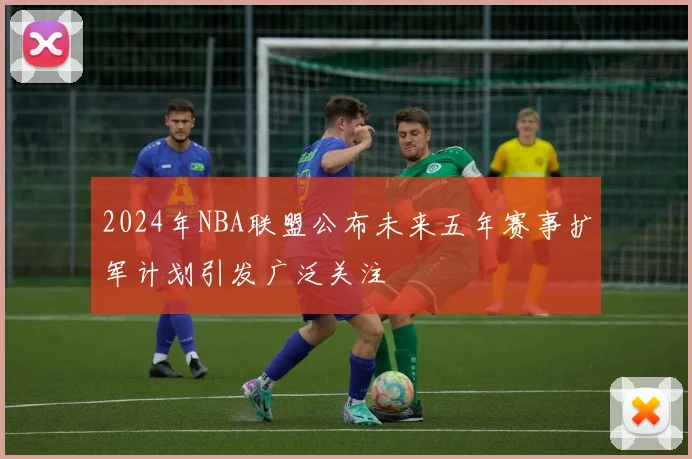 2024年NBA联盟公布未来五年赛事扩军计划引发广泛关注