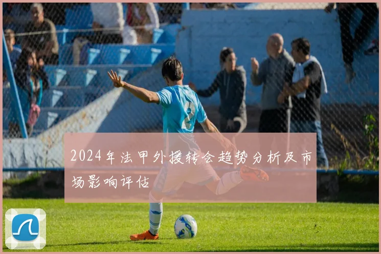 2024年法甲外援转会趋势分析及市场影响评估
